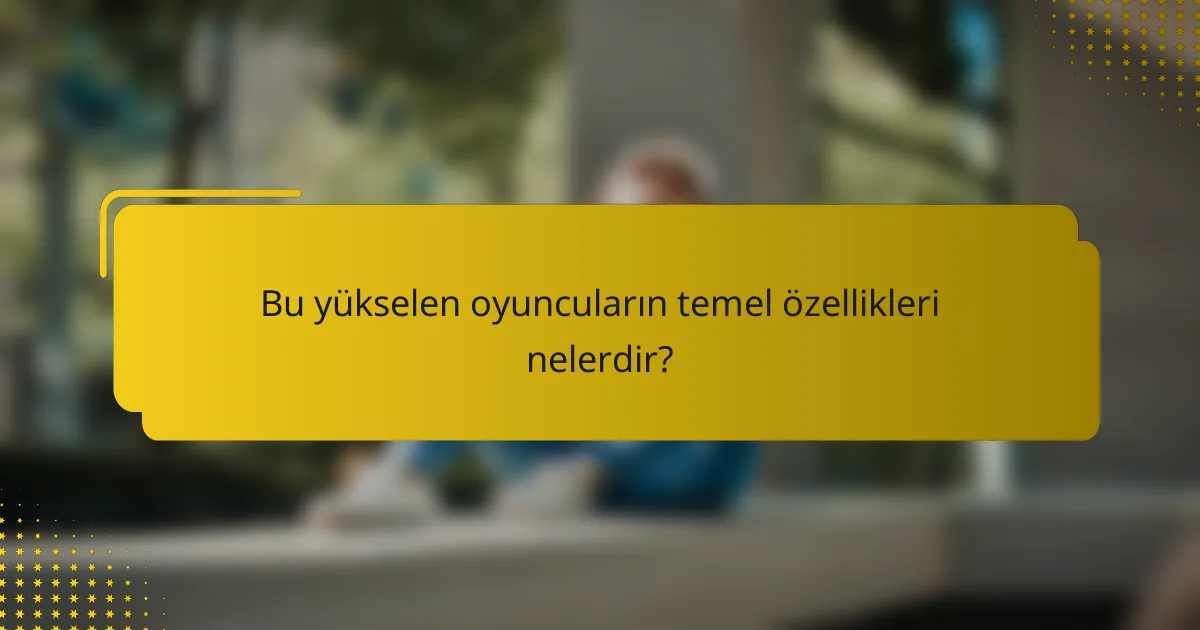 Bu yükselen oyuncuların temel özellikleri nelerdir?
